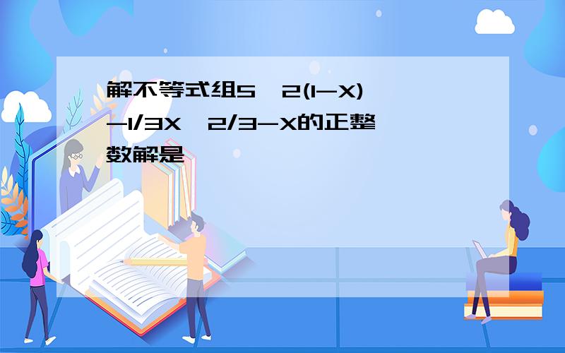 解不等式组5>2(1-X) -1/3X≥2/3-X的正整数解是