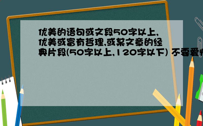 优美的语句或文段50字以上,优美或富有哲理,或某文章的经典片段(50字以上,120字以下) 不要爱情的,回答者的答案中如果有50字以下的或爱情的,