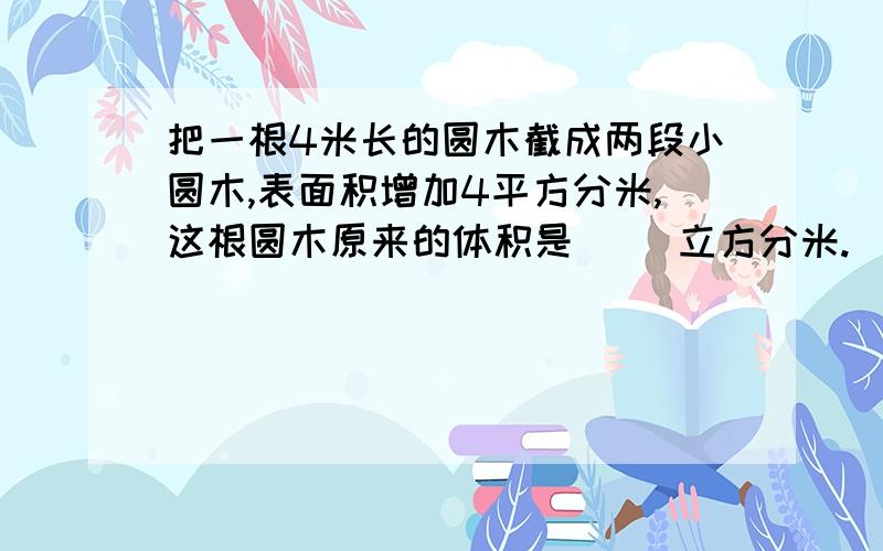 把一根4米长的圆木截成两段小圆木,表面积增加4平方分米,这根圆木原来的体积是（ ）立方分米.