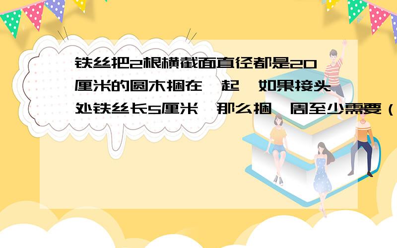 铁丝把2根横截面直径都是20厘米的圆木捆在一起,如果接头处铁丝长5厘米,那么捆一周至少需要（ ）厘米的铁