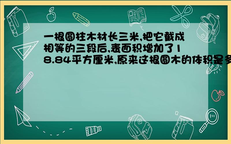 一根圆柱木材长三米,把它截成相等的三段后,表面积增加了18.84平方厘米,原来这根圆木的体积是多少立方厘