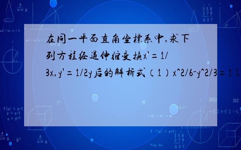 在同一平面直角坐标系中,求下列方程经过伸缩变换x'=1/3x,y'=1/2y后的解析式（1）x^2/6-y^2/3=1(2)y^2=2x麻烦详细过程