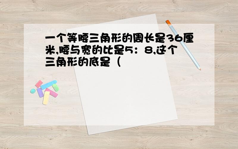 一个等腰三角形的周长是36厘米,腰与宽的比是5：8,这个三角形的底是（