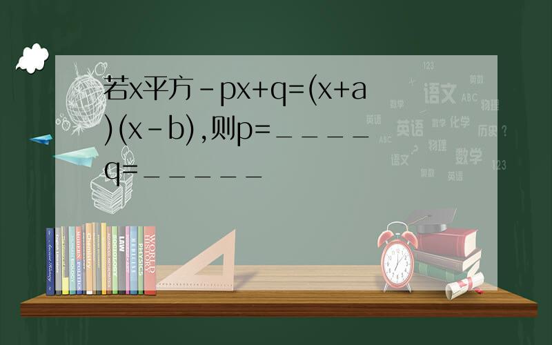 若x平方-px+q=(x+a)(x-b),则p=____q=_____