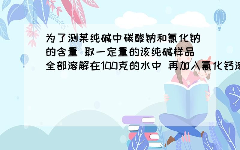 为了测某纯碱中碳酸钠和氯化钠的含量 取一定量的该纯碱样品全部溶解在100克的水中 再加入氯化钙溶液141克 恰好完全反应 经干燥 过滤后称得沉淀质量为10克 所得滤液中氯化钠的质量分数