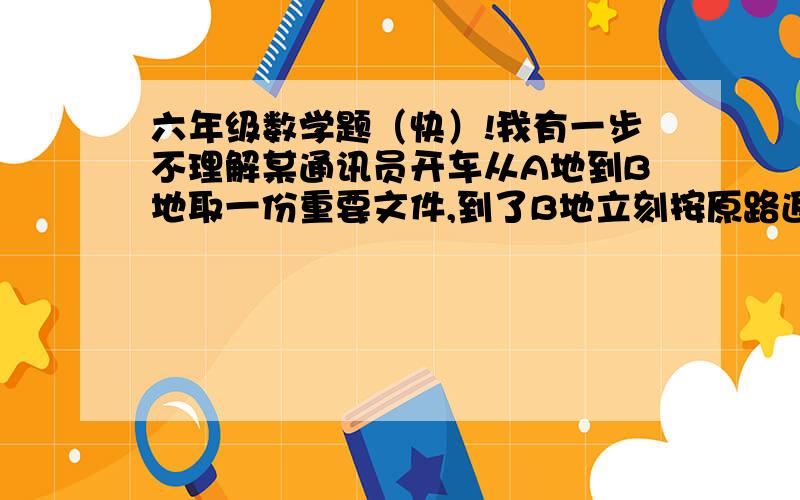 六年级数学题（快）!我有一步不理解某通讯员开车从A地到B地取一份重要文件,到了B地立刻按原路返回A地,这样往返共用6分之35小时.已知去时每小时行63千米,是返回时速度的8分之7.AB两地相距