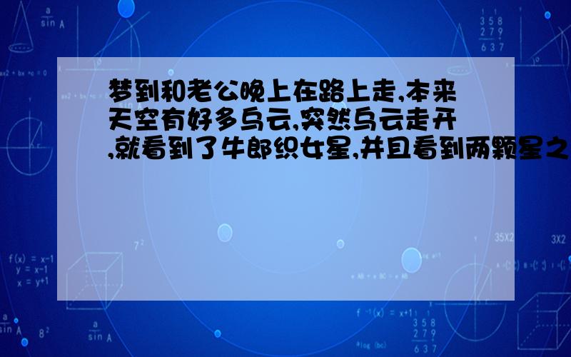 梦到和老公晚上在路上走,本来天空有好多乌云,突然乌云走开,就看到了牛郎织女星,并且看到两颗星之间有好多星星像河水一样在流动,可能是所谓的银河,看着看着,突然星星变成了几个明亮的