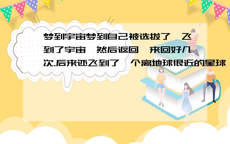 梦到宇宙梦到自己被选拔了,飞到了宇宙,然后返回,来回好几次.后来还飞到了一个离地球很近的星球,在上面发现了外星人,一起玩.后来返回地球.这是怎么回事?