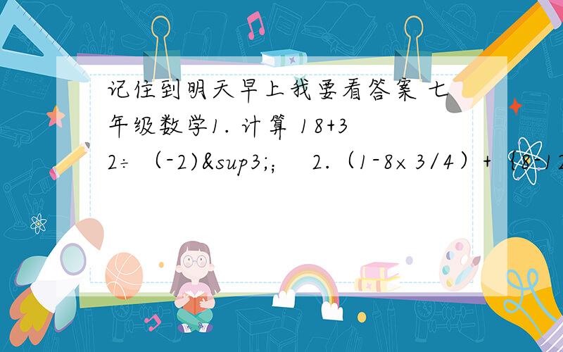 记住到明天早上我要看答案 七年级数学1. 计算 18+32÷（-2)³；  2.（1-8×3/4）+｛8-12×（-1/3+1/4）｝.                          2.解方程 (1) 3x+2(x-2)=11;   (2) 2x-5/3+3-x/2=1