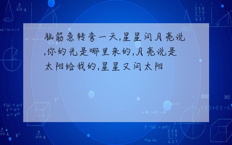 脑筋急转弯一天,星星问月亮说,你的光是哪里来的,月亮说是太阳给我的,星星又问太阳