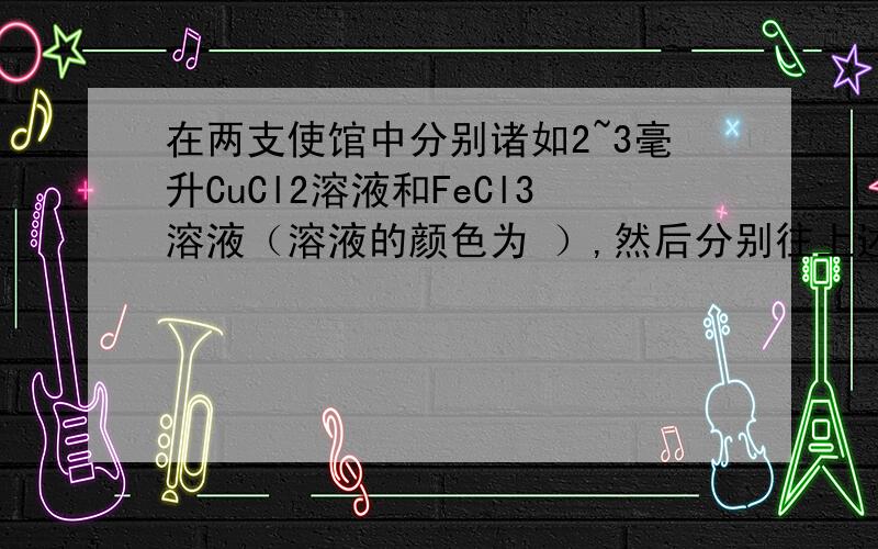 在两支使馆中分别诸如2~3毫升CuCl2溶液和FeCl3溶液（溶液的颜色为 ）,然后分别往上述的两支使馆中滴入1毫升左右的NaOH溶液.可观察到盛CuCl2溶液的使馆中出现（ ）,盛FeCl3溶液的试管中出现（