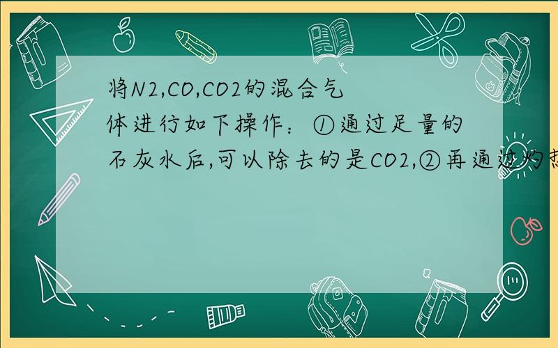 将N2,CO,CO2的混合气体进行如下操作：①通过足量的石灰水后,可以除去的是CO2,②再通过灼热的氧化铜,可以除去的是CO,剩下的气体是N2,C02.若将混合气体先通过②,再通过①.则剩余的气体是什么.