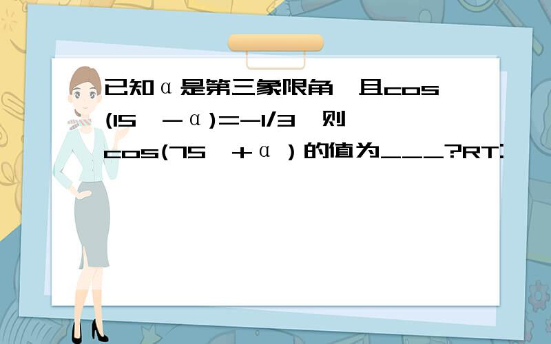 已知α是第三象限角,且cos(15°-α)=-1/3,则cos(75°+α）的值为___?RT: