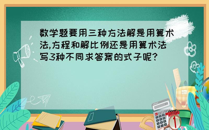 数学题要用三种方法解是用算术法,方程和解比例还是用算术法写3种不同求答案的式子呢?