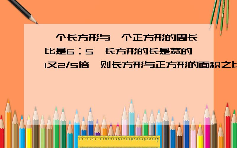 一个长方形与一个正方形的周长比是6：5,长方形的长是宽的1又2/5倍,则长方形与正方形的面积之比是多少?