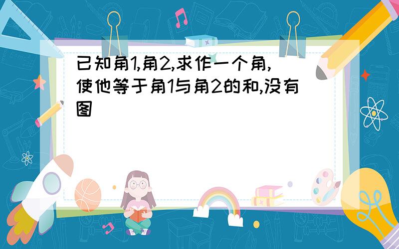 已知角1,角2,求作一个角,使他等于角1与角2的和,没有图