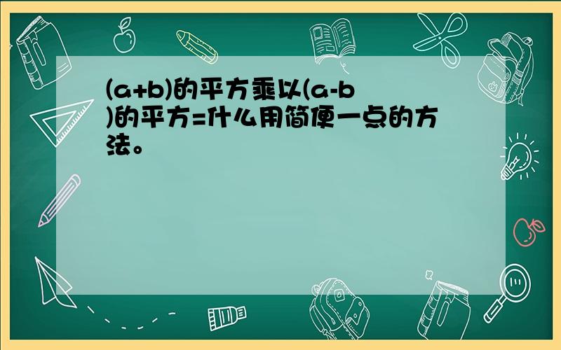 (a+b)的平方乘以(a-b)的平方=什么用简便一点的方法。