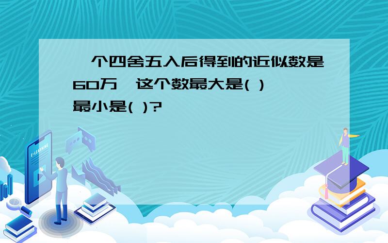 一个四舍五入后得到的近似数是60万,这个数最大是( ),最小是( )?