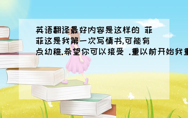 英语翻译最好内容是这样的 菲菲这是我第一次写情书,可能有点幼稚.希望你可以接受 .重以前开始我重来没有对你变过心我喜欢你 内心的每一次跳动,都在呼喊你的名字.我是如此渴望和你在