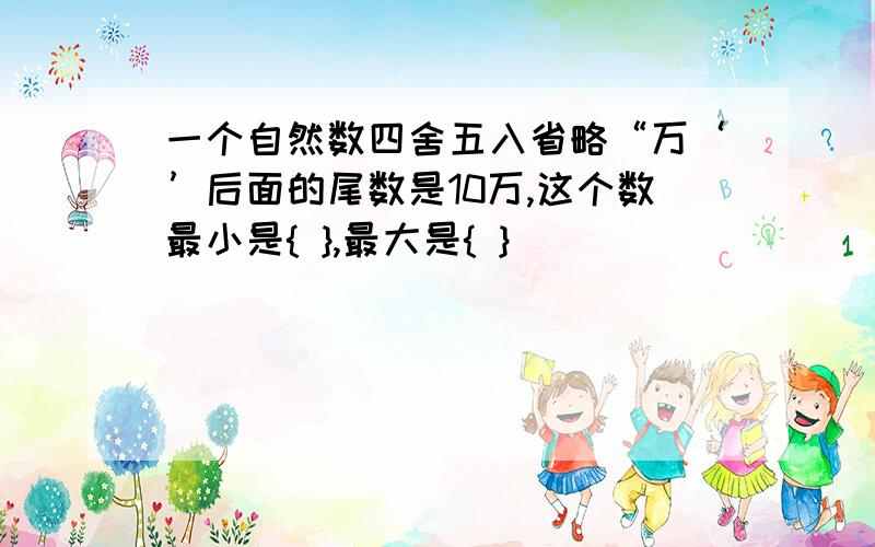 一个自然数四舍五入省略“万‘’后面的尾数是10万,这个数最小是{ },最大是{ }