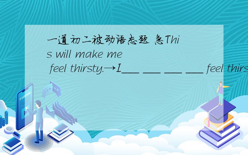 一道初二被动语态题 急This will make me feel thirsty.→I___ ___ ___ ___ feel thirsty by this.（变为被动语态）