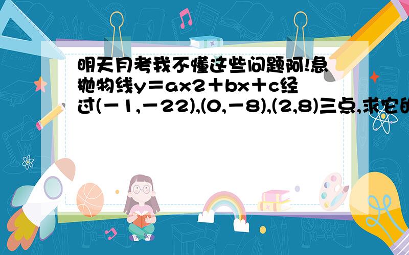 明天月考我不懂这些问题阿!急抛物线y＝ax2＋bx＋c经过(－1,－22),(0,－8),(2,8)三点,求它的开口方向、对称轴和顶点坐标．我知道a=-2 b=12 问题是怎么算出来的?（-22=a-b-8 8=4a+2b-8 ）是不明白a和b怎