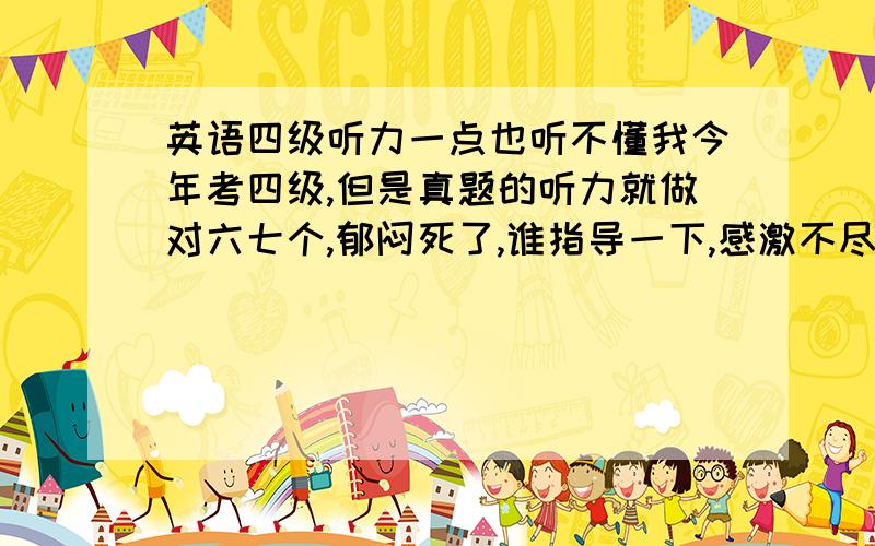 英语四级听力一点也听不懂我今年考四级,但是真题的听力就做对六七个,郁闷死了,谁指导一下,感激不尽