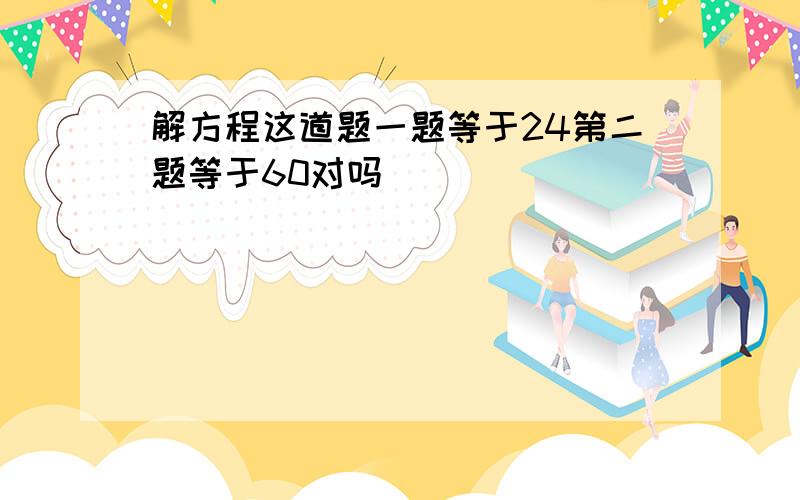 解方程这道题一题等于24第二题等于60对吗