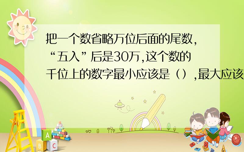 把一个数省略万位后面的尾数,“五入”后是30万,这个数的千位上的数字最小应该是（）,最大应该是（）,万位上一定是（）.