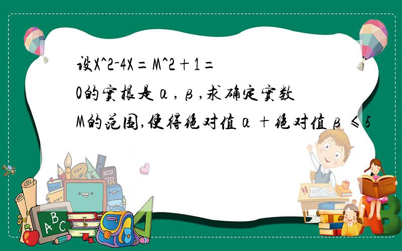 设X^2-4X=M^2+1=0的实根是α,β,求确定实数M的范围,使得绝对值α+绝对值β≤5