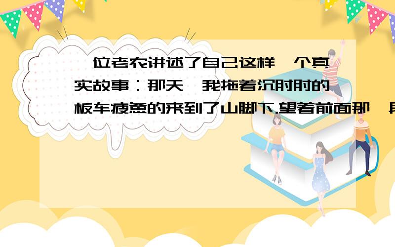 一位老农讲述了自己这样一个真实故事：那天,我拖着沉甸甸的板车疲惫的来到了山脚下.望着前面那一段长长的上坡路,我不禁畏而却步.心想,今天靠自己一个人绝对拉不上去了,肯定得有人帮