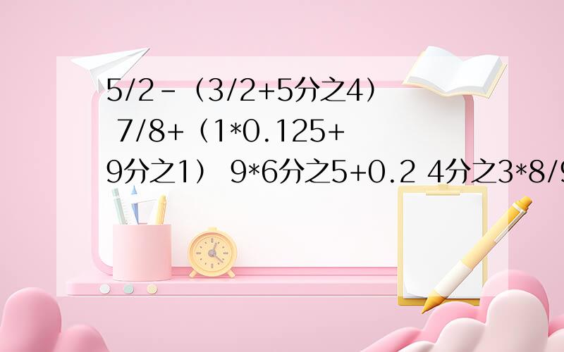 5/2-（3/2+5分之4） 7/8+（1*0.125+9分之1） 9*6分之5+0.2 4分之3*8/9-3分之1 7+49分之5+3/4 6*（1*0.5+3分之2）