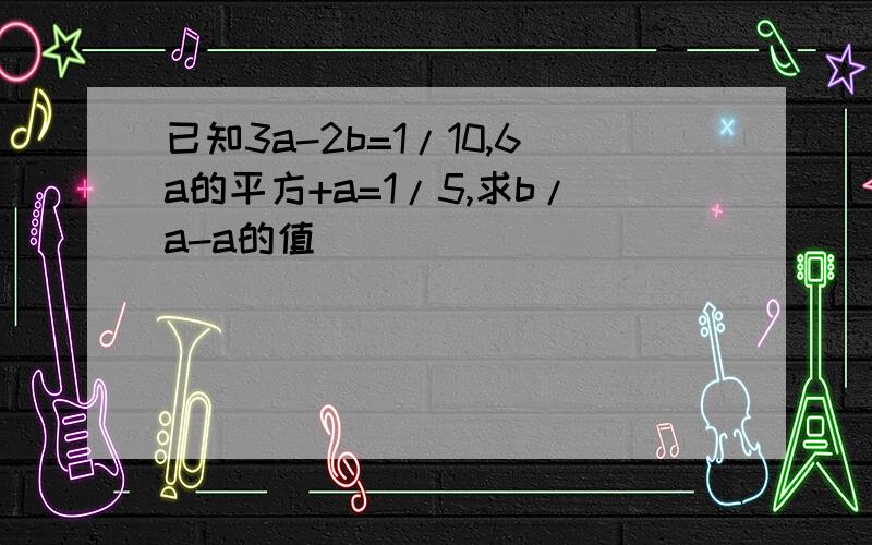 已知3a-2b=1/10,6a的平方+a=1/5,求b/a-a的值