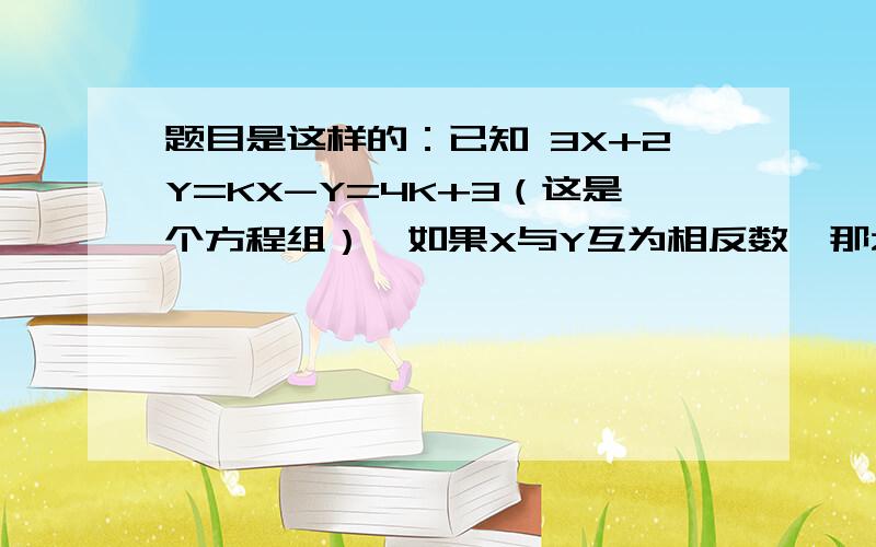 题目是这样的：已知 3X+2Y=KX-Y=4K+3（这是个方程组）,如果X与Y互为相反数,那么K=?那X=？Y=？