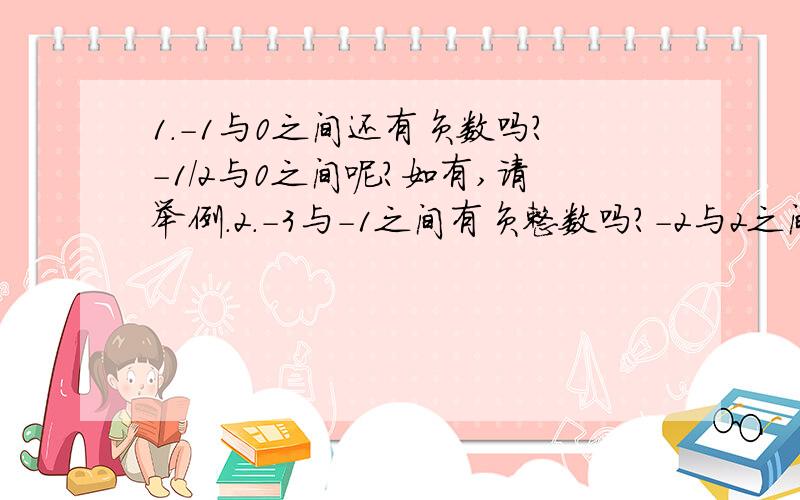 1.-1与0之间还有负数吗?-1/2与0之间呢?如有,请举例.2.-3与-1之间有负整数吗?-2与2之间有哪些整数?3.有比-1大的负整数吗?4.写出3个小于-100并且大于-103的数.(