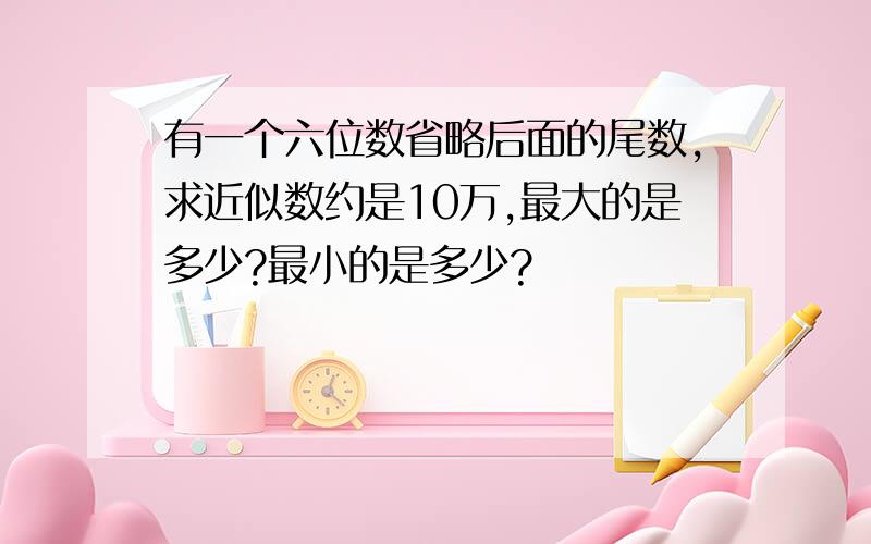 有一个六位数省略后面的尾数,求近似数约是10万,最大的是多少?最小的是多少?