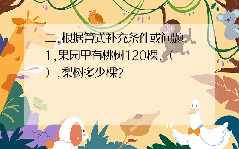 二,根据算式补充条件或问题.1,果园里有桃树120棵,（）,梨树多少棵?