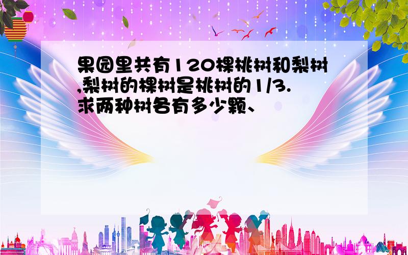 果园里共有120棵桃树和梨树,梨树的棵树是桃树的1/3.求两种树各有多少颗、