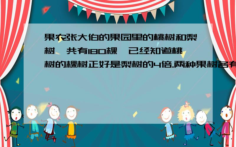 果农张大伯的果园里的桃树和梨树一共有180棵,已经知道桃树的棵树正好是梨树的4倍.两种果树各有多少棵?