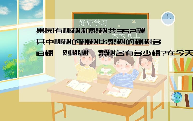 果园有桃树和梨树共352棵,其中桃树的棵树比梨树的棵树多18棵,则桃树,梨树各有多少棵?在今天之内啊