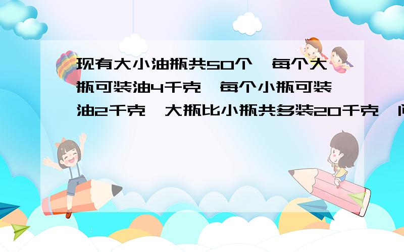 现有大小油瓶共50个,每个大瓶可装油4千克,每个小瓶可装油2千克,大瓶比小瓶共多装20千克,问大,A