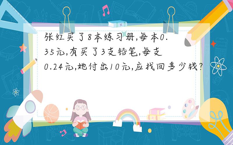 张红买了8本练习册,每本0.35元,有买了3支铅笔,每支0.24元,她付出10元,应找回多少钱?