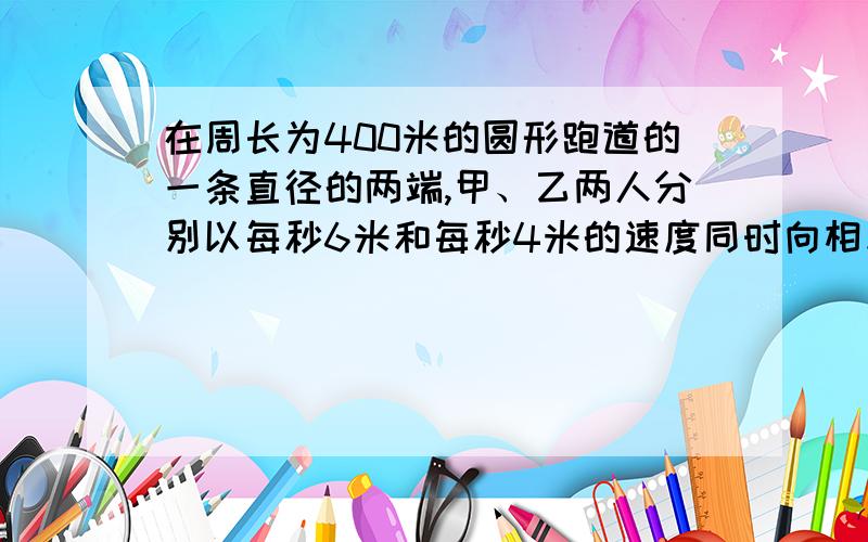 在周长为400米的圆形跑道的一条直径的两端,甲、乙两人分别以每秒6米和每秒4米的速度同时向相反的方向出发沿跑道行驶,在10分内他们相遇几次?速求,