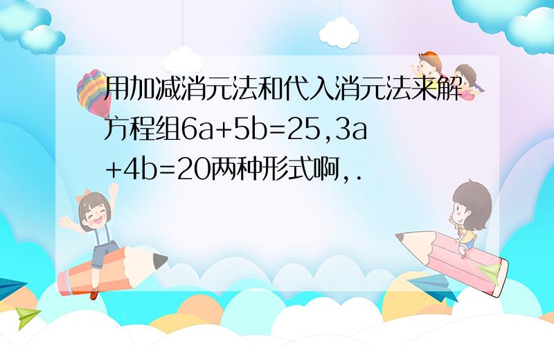 用加减消元法和代入消元法来解方程组6a+5b=25,3a+4b=20两种形式啊,.