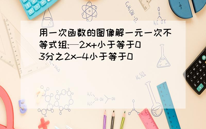 用一次函数的图像解一元一次不等式组:—2x+小于等于0 3分之2x-4小于等于0