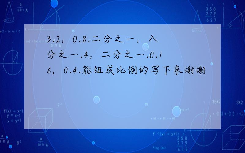 3.2：0.8.二分之一：八分之一.4：二分之一.0.16：0.4.能组成比例的写下来谢谢