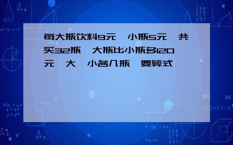 每大瓶饮料9元,小瓶5元,共买32瓶,大瓶比小瓶多120元,大,小各几瓶,要算式