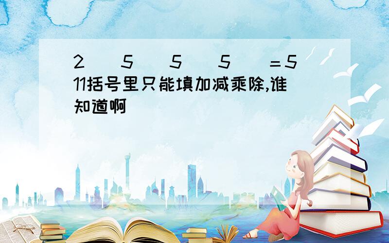 2()5()5()5()＝511括号里只能填加减乘除,谁知道啊