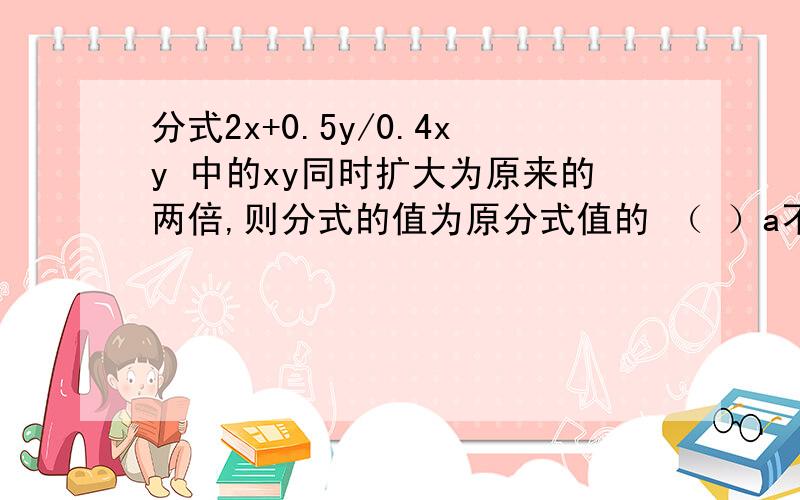 分式2x+0.5y/0.4xy 中的xy同时扩大为原来的两倍,则分式的值为原分式值的 （ ）a不变 b 2倍 c 1/4倍 d 1/2倍 答案是c为什么吖.