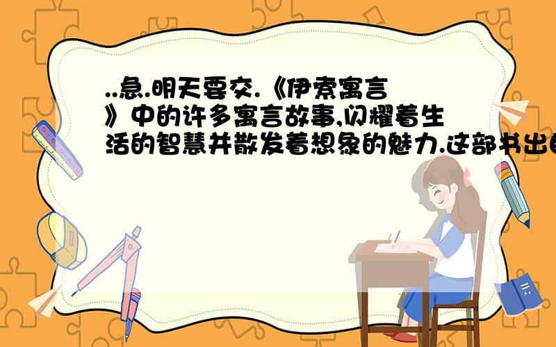 ..急.明天要交.《伊索寓言》中的许多寓言故事,闪耀着生活的智慧并散发着想象的魅力.这部书出自古 （国名）.其中有一个故事讽刺了有些人能力小,做不成事,就借口说时机未成熟,这个故事